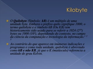  O Quilobyte (Simbolo: kB) é um múltiplo de uma
unidade byte. Embora o prefixo quilo signifique 1000, o
termo quilobyte e o simbolo kB (Ou KB) tem
historicamente sido usado para se referir a 1024 (210)
bytes ou 1000 (10³), dependendo do contexto, no campo
da ciência da computação e tecnologia da informação.1 2
3
 Ao contrário do que aparece em inúmeras indicações e
programas e como toda unidade, quilobyte é abreviado
como kB e não KB, já que o K (maiúsculo) referencia a
unidade de grau Kelvin.
 