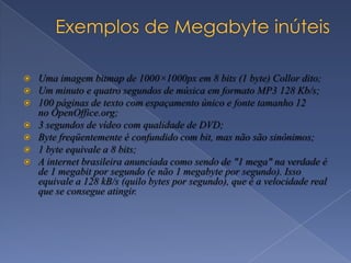  Uma imagem bitmap de 1000×1000px em 8 bits (1 byte) Collor dito;
 Um minuto e quatro segundos de música em formato MP3 128 Kb/s;
 100 páginas de texto com espaçamento único e fonte tamanho 12
no OpenOffice.org;
 3 segundos de vídeo com qualidade de DVD;
 Byte freqüentemente é confundido com bit, mas não são sinônimos;
 1 byte equivale a 8 bits;
 A internet brasileira anunciada como sendo de "1 mega" na verdade é
de 1 megabit por segundo (e não 1 megabyte por segundo). Isso
equivale a 128 kB/s (quilo bytes por segundo), que é a velocidade real
que se consegue atingir.
 