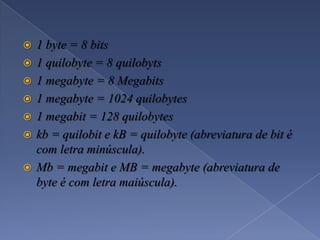  1 byte = 8 bits
 1 quilobyte = 8 quilobyts
 1 megabyte = 8 Megabits
 1 megabyte = 1024 quilobytes
 1 megabit = 128 quilobytes
 kb = quilobit e kB = quilobyte (abreviatura de bit é
com letra minúscula).
 Mb = megabit e MB = megabyte (abreviatura de
byte é com letra maiúscula).
 