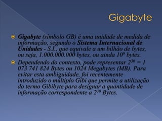  Gigabyte (símbolo GB) é uma unidade de medida de
informação, segundo o Sistema Internacional de
Unidades - S.I., que equivale a um bilhão de bytes,
ou seja, 1.000.000.000 bytes, ou ainda 109 bytes.
 Dependendo do contexto, pode representar 230 = 1
073 741 824 Bytes ou 1024 Megabytes (MB). Para
evitar esta ambiguidade, foi recentemente
introduzido o múltiplo Gibi que permite a utilização
do termo Gibibyte para designar a quantidade de
informação correspondente a 230 Bytes.
 