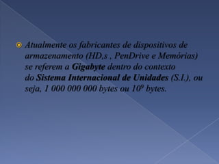  Atualmente os fabricantes de dispositivos de
armazenamento (HD,s , PenDrive e Memórias)
se referem a Gigabyte dentro do contexto
do Sistema Internacional de Unidades (S.I.), ou
seja, 1 000 000 000 bytes ou 109 bytes.
 