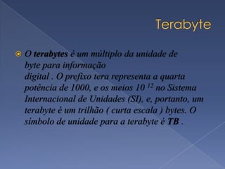  O terabytes é um múltiplo da unidade de
byte para informação
digital . O prefixo tera representa a quarta
potência de 1000, e os meios 10 12 no Sistema
Internacional de Unidades (SI), e, portanto, um
terabyte é um trilhão ( curta escala ) bytes. O
símbolo de unidade para a terabyte é TB .
 