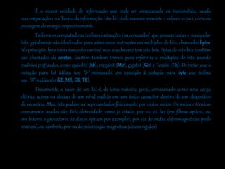 É a menor unidade de informação que pode ser armazenada ou transmitida, usada
na computação e na Teoria da informação. Um bit pode assumir somente 2 valores: 0 ou 1, corte ou
passagem de energia respectivamente.
Embora os computadores tenham instruções (ou comandos) que possam testar e manipular
bits, geralmente são idealizados para armazenar instruções em múltiplos de bits, chamados bytes.
No princípio, byte tinha tamanho variável mas atualmente tem oito bits. Bytes de oito bits também
são chamados de octetos. Existem também termos para referir-se a múltiplos de bits usando
padrões prefixados, como quilobit (kb), megabit (Mb), gigabit (Gb) e Terabit (Tb). De notar que a
notação para bit utiliza um "b" minúsculo, em oposição à notação para byte que utiliza
um "B" maiúsculo (kB, MB, GB, TB).
Fisicamente, o valor de um bit é, de uma maneira geral, armazenado como uma carga
elétrica acima ou abaixo de um nível padrão em um único capacitor dentro de um dispositivo
de memória. Mas, bits podem ser representados fisicamente por vários meios. Os meios e técnicas
comumente usados são: Pela eletricidade, como já citado, por via da luz (em fibras ópticas, ou
em leitores e gravadores de discos ópticos por exemplo), por via de ondas eletromagnéticas (rede
wireless), ou também, por via de polarização magnética (discos rígidos).
 