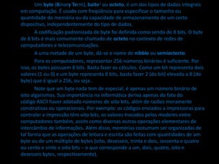 Um byte (Binary Term), baite1 ou octeto, é um dos tipos de dados integrais
em computação. É usado com freqüência para especificar o tamanho ou
quantidade da memória ou da capacidade de armazenamento de um certo
dispositivo, independentemente do tipo de dados.
A codificação padronizada de byte foi definida como sendo de 8 bits. O byte
de 8 bits é mais comumente chamado de octeto no contexto de redes de
computadores e telecomunicações.
A uma metade de um byte, dá-se o nome de nibble ou semioctecto.
Para os computadores, representar 256 números binários é suficiente. Por
isso, os bytes possuem 8 bits. Basta fazer os cálculos. Como um bit representa dois
valores (1 ou 0) e um byte representa 8 bits, basta fazer 2 (do bit) elevado a 8 (do
byte) que é igual a 256, ou seja .
Note que um byte nada tem de especial, é apenas um número binário de
oito algarismos. Sua importância na informática deriva apenas do fato do
código ASCII haver adotado números de oito bits, além de razões meramente
construtivas ou operacionais. Por exemplo: os códigos enviados a impressoras para
controlar a impressão têm oito bits, os valores trocados pelos modems entre
computadores também, assim como diversas outras operações elementares de
intercâmbio de informações. Além disso, memórias costumam ser organizadas de
tal forma que as operações de leitura e escrita são feitas com quantidades de um
byte ou de um múltiplo de bytes (oito, dezesseis, trinta e dois, sessenta e quatro
ou cento e vinte e oito bits – o que corresponde a um, dois, quatro, oito e
dezesseis bytes, respectivamente).
 