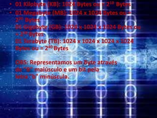 • 01 Kilobyte (KB): 1024 Bytes ou = 210 Bytes
• 01 Megabyte (MB): 1024 x 1024 Bytes ou =
220 Bytes
01 Gigabyte (GB): 1024 x 1024 x 1024 Bytes ou
= 230 Bytes
01 Terabyte (TB): 1024 x 1024 x 1024 x 1024
Bytes ou = 240 Bytes
OBS: Representamos um Byte através
de "B" maiúsculo e um bit pela
letra "b" minúscula.
 