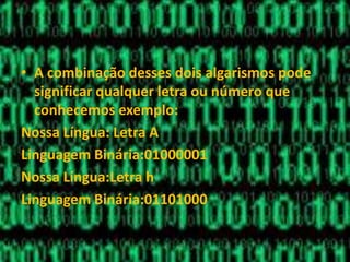 • A combinação desses dois algarismos pode
significar qualquer letra ou número que
conhecemos exemplo:
Nossa Língua: Letra A
Linguagem Binária:01000001
Nossa Língua:Letra h
Linguagem Binária:01101000
 