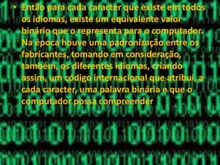 • Então para cada caracter que existe em todos
os idiomas, existe um equivalente valor
binário que o representa para o computador.
Na época houve uma padronização entre os
fabricantes, tomando em consideração,
também, os diferentes idiomas, criando
assim, um código internacional que atribui, a
cada caracter, uma palavra binária e que o
computador possa compreender
 