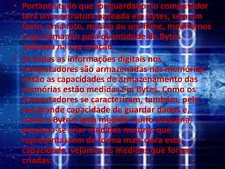 • Portanto tudo que for guardado no computador
terá uma estrutura baseada em Bytes, seja um
texto, uma foto, música ou um filme, mediremos
o seu tamanho pela quantidade de Bytes
utilizada na sua criação.
• Se todas as informações digitais nos
computadores são armazenadas nas memórias,
então as capacidades de armazenamento das
memórias estão medidas em Bytes. Como os
computadores se caracterizam, também, pela
sua grande capacidade de guardar dados e,
como o Byte é uma medida muito pequena,
precisou-se criar medidas maiores que
representassem de forma mais clara esta
capacidade, vejamos as medidas que foram
criadas:
 