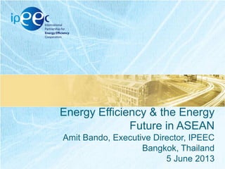 Energy Efficiency & the Energy
Future in ASEAN
Amit Bando, Executive Director, IPEEC
Bangkok, Thailand
5 June 2013

 