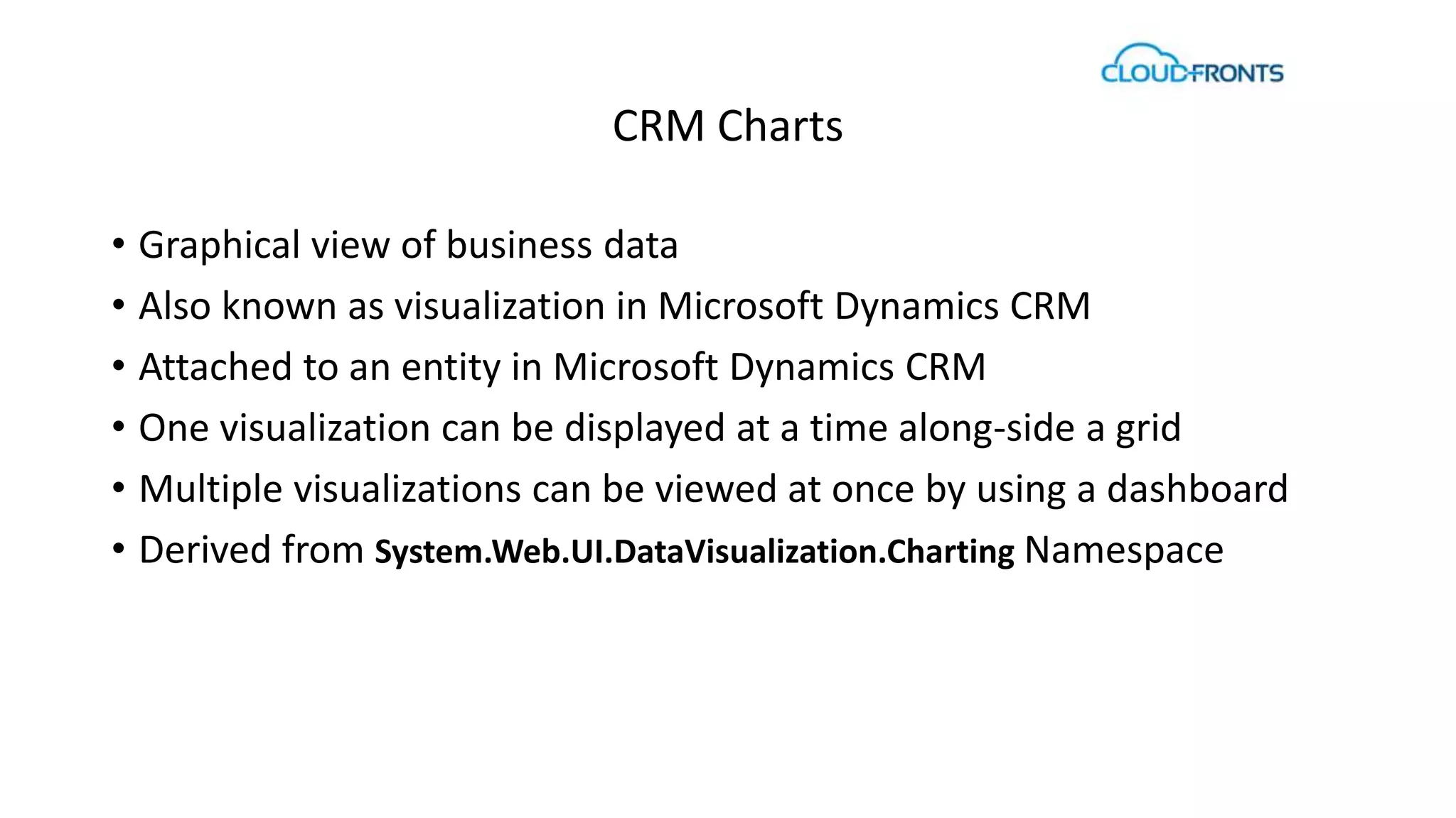 CRM Charts 
• Graphical view of business data 
• Also known as visualization in Microsoft Dynamics CRM 
• Attached to an entity in Microsoft Dynamics CRM 
• One visualization can be displayed at a time along-side a grid 
• Multiple visualizations can be viewed at once by using a dashboard 
• Derived from System.Web.UI.DataVisualization.Charting Namespace 
 