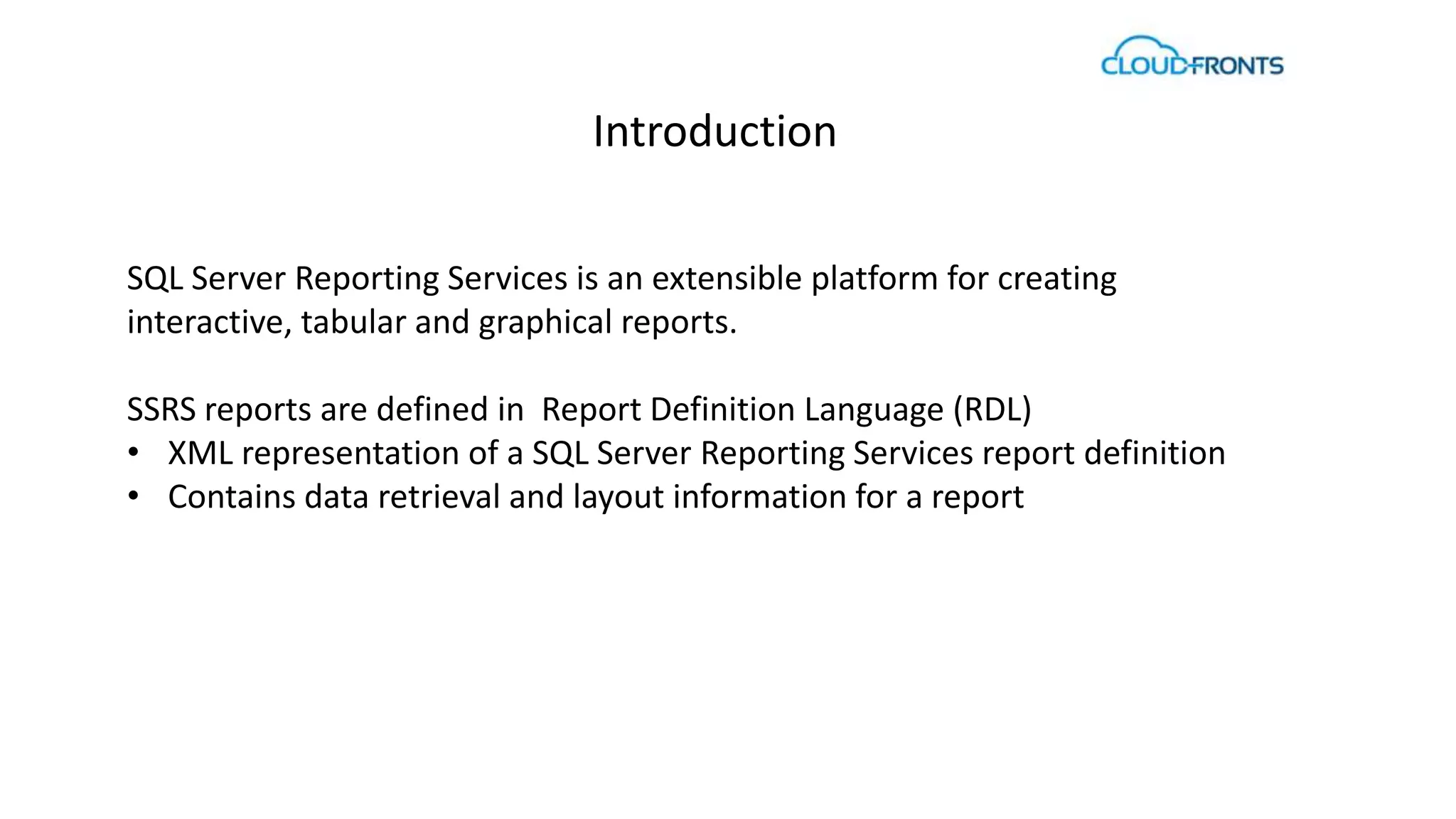 Introduction 
SQL Server Reporting Services is an extensible platform for creating 
interactive, tabular and graphical reports. 
SSRS reports are defined in Report Definition Language (RDL) 
• XML representation of a SQL Server Reporting Services report definition 
• Contains data retrieval and layout information for a report 
 