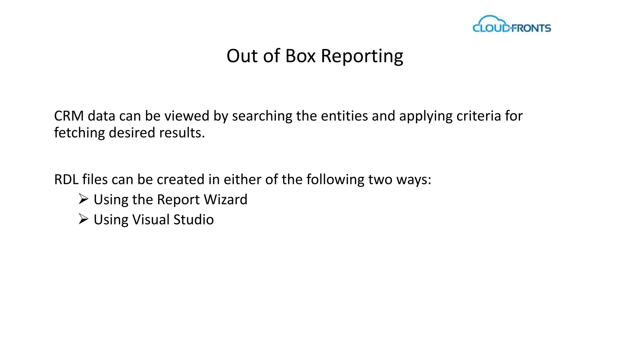 Out of Box Reporting 
CRM data can be viewed by searching the entities and applying criteria for 
fetching desired results. 
RDL files can be created in either of the following two ways: 
 Using the Report Wizard 
 Using Visual Studio 
 