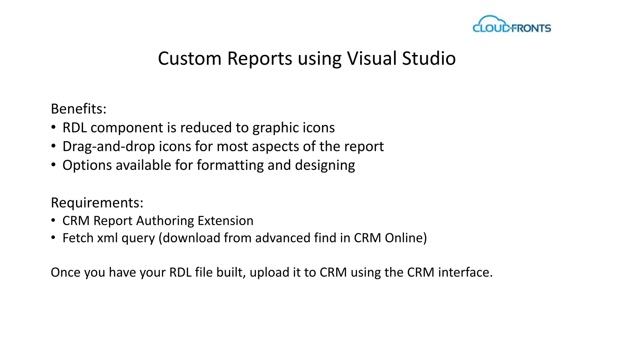 Custom Reports using Visual Studio 
Benefits: 
• RDL component is reduced to graphic icons 
• Drag-and-drop icons for most aspects of the report 
• Options available for formatting and designing 
Requirements: 
• CRM Report Authoring Extension 
• Fetch xml query (download from advanced find in CRM Online) 
Once you have your RDL file built, upload it to CRM using the CRM interface. 
 
