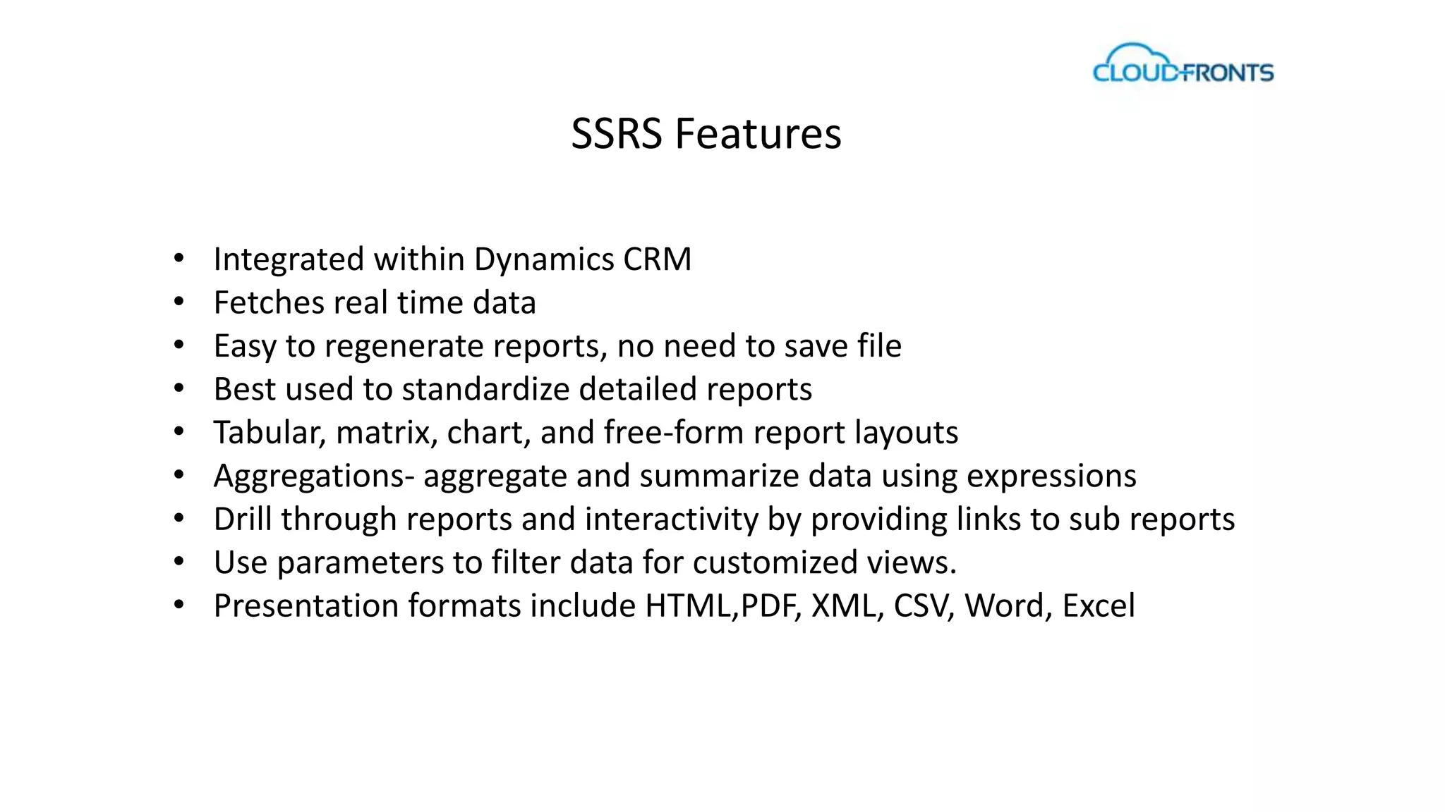 SSRS Features 
• Integrated within Dynamics CRM 
• Fetches real time data 
• Easy to regenerate reports, no need to save file 
• Best used to standardize detailed reports 
• Tabular, matrix, chart, and free-form report layouts 
• Aggregations- aggregate and summarize data using expressions 
• Drill through reports and interactivity by providing links to sub reports 
• Use parameters to filter data for customized views. 
• Presentation formats include HTML,PDF, XML, CSV, Word, Excel 
 