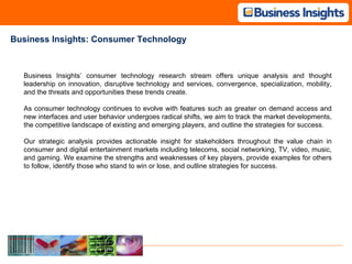 Business Insights: Consumer Technology Business Insights’ consumer technology research stream offers unique analysis and thought leadership on innovation, disruptive technology and services, convergence, specialization, mobility, and the threats and opportunities these trends create. As consumer technology continues to evolve with features such as greater on demand access and new interfaces and user behavior undergoes radical shifts, we aim to track the market developments, the competitive landscape of existing and emerging players, and outline the strategies for success. Our strategic analysis provides actionable insight for stakeholders throughout the value chain in consumer and digital entertainment markets including telecoms, social networking, TV, video, music, and gaming. We examine the strengths and weaknesses of key players, provide examples for others to follow, identify those who stand to win or lose, and outline strategies for success. 