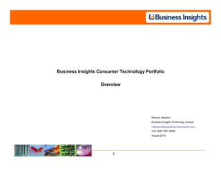 Business Insights Consumer Technology Portfolio

                   Overview




                                         Richard Absalom
                                         Business Insights Technology Analyst
                                         rabsalom@globalbusinessinsights.com
                                         +44 (0)20 7551 9428
                                         August 2010




                        1
 