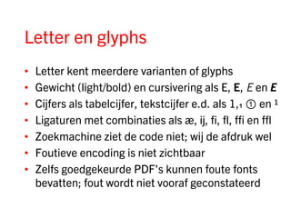 Letter en glyphs
•   Letter kent meerdere varianten of glyphs
•   Gewicht (light/bold) en cursivering als E, E, E en E
•   Cijfers als tabelcijfer, tekstcijfer e.d. als 1,₁ ① en ¹
•   Ligaturen met combinaties als æ, ĳ, fi, fl, ffi en ffl
•   Zoekmachine ziet de code niet; wij de afdruk wel
•   Foutieve encoding is niet zichtbaar
•   Zelfs goedgekeurde PDF’s kunnen foute fonts
    bevatten; fout wordt niet vooraf geconstateerd
 
