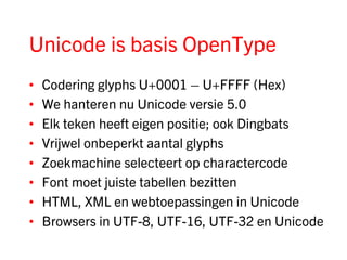 Unicode is basis OpenType
•   Codering glyphs U+0001 – U+FFFF (Hex)
•   We hanteren nu Unicode versie 5.0
•   Elk teken heeft eigen positie; ook Dingbats
•   Vrijwel onbeperkt aantal glyphs
•   Zoekmachine selecteert op charactercode
•   Font moet juiste tabellen bezitten
•   HTML, XML en webtoepassingen in Unicode
•   Browsers in UTF-8, UTF-16, UTF-32 en Unicode
 