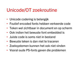 Unicode/OT zoekroutine
•   Unicode codering is belangijk
•   Foutief encoded fonts hebben verkeerde code
•   Teken wel zichtbaar in document en op scherm
•   Ook indien het bewuste font embedded is
•   Juiste code is soms niet in bestand
•   Bewuste teken is dan niet te traceren
•   Zoeksystemen kunnen het ook niet vinden
•   Vooral oude PS-fonts geven die problemen
 