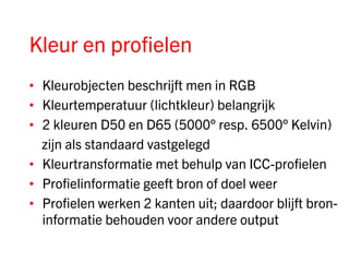 Kleur en profielen
• Kleurobjecten beschrijft men in RGB
• Kleurtemperatuur (lichtkleur) belangrijk
• 2 kleuren D50 en D65 (5000° resp. 6500° Kelvin)
  zijn als standaard vastgelegd
• Kleurtransformatie met behulp van ICC-profielen
• Profielinformatie geeft bron of doel weer
• Profielen werken 2 kanten uit; daardoor blijft bron-
  informatie behouden voor andere output
 