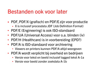 Bestanden ook voor later
•   PDF, PDF/X (grafisch) en PDF/E zijn voor productie
    •   X is inclusief procesdata JDF (Job Definition Format)
•   PDF/E (Engineering) is ook ISO-standaard
•   PDF/UA (Universal Access) voor o.a. blinden (iv)
•   PDF/H (Healthcare) is in voorbereiding (EPD?)
•   PDF/A is ISO-standaard voor archivering
    • Viewers en printers kunnen PDF/A altijd weergeven
• PDF/A wordt verplicht bij overheid en bedrijven
    • Versie voor tekst en beeld inclusief tagged tekst A-1a
    • Versie voor beeld zonder zoekdata A-1b
 