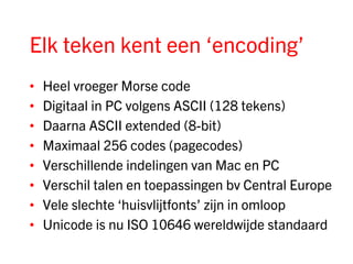 Elk teken kent een ‘encoding’
•   Heel vroeger Morse code
•   Digitaal in PC volgens ASCII (128 tekens)
•   Daarna ASCII extended (8-bit)
•   Maximaal 256 codes (pagecodes)
•   Verschillende indelingen van Mac en PC
•   Verschil talen en toepassingen bv Central Europe
•   Vele slechte ‘huisvlijtfonts’ zijn in omloop
•   Unicode is nu ISO 10646 wereldwijde standaard
 