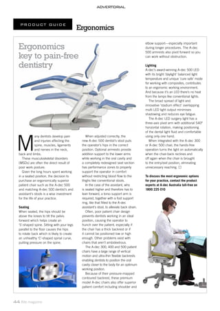 ADVERTORIAL
PRODUCT GUIDE
44 Bite magazine
M
any dentists develop pain
and injuries affecting the
spine, muscles, ligaments
and nerves in the neck,
back and limbs.
These musculoskeletal disorders
(MSDs) are often the direct result of
poor work posture.
Given the long hours spent working
in a seated position, the decision to
purchase an ergonomically superior
patient chair such as the A-dec 500
and matching A-dec 500 dentist’s and
assistant’s stools is a wise investment
for the life of your practice.
Seating
When seated, the hips should be
above the knees to tilt the pelvis
forward which helps create an
‘S’-shaped spine. Sitting with your legs
parallel to the floor causes the hips
to rotate back which is likely to create
an unhealthy ‘C’-shaped spinal curve,
putting pressure on the spine.
elbow support—especially important
during longer procedures. The A-dec
500 armrests also pivot forward so you
can work without obstruction.
Lighting
A-dec’s award-winning A-dec 500 LED
with its bright ‘daylight’ balanced light
temperature and unique ‘cure safe’ mode
for working with composites, contributes
to an ergonomic working environment.
And because it’s an LED there’s no heat
from the lamps like conventional lights.
The broad spread of light and
innovative ‘stadium effect’ overlapping
multi LED light output minimises
shadowing and reduces eye fatigue.
The A-dec LED surgery light has a
three-axis pivot arm with additional 540º
horizontal rotation, making positioning
of the dental light fluid and comfortable
using only one hand.
When integrated with the A-dec 300
or A-dec 500 chair, the hands-free
operation turns the light on automatically
when the chair-back reclines and
off again when the chair is brought
to the entry/exit position, elminating
unnecessary reaching.
To discuss the most ergonomic options
for your practice, contact the product
experts at A-dec Australia toll-free on
1800 225 010
When adjusted correctly, the
new A-dec 500 dentist’s stool puts
the operator’s hips in the correct
position. Optional armrests provide
addition support to the lower arms
while working in the oral cavity and
a completely redesigned seat section
has performance zones to properly
support the operator in comfort
without restricting blood flow to the
thighs like conventional stools.
In the case of the assistant, who
is seated higher and therefore has to
lean forward, a torso support arm is
required, together with a foot support
ring, like that fitted to the A-dec
assistant’s stool, to alleviate back strain.
Often, poor patient chair design
prevents dentists working in an ideal
position, causing the operator to
hunch over the patient, especially if
the chair has a thick backrest or if
it cannot be positioned low or high
enough. Other problems exist with
chairs that aren’t ambidextrous.
The A-dec 300, 400 and 500 patient
chairs have a large range of vertical
motion and ultra-thin flexible backrests
enabling dentists to position the oral
cavity closer to the body for an optimum
working position.
Because of their pressure-mapped
contoured backrest, these premium
model A-dec chairs also offer superior
patient comfort including shoulder and
Ergonomics
Ergonomics
key to pain-free
dentistry
 