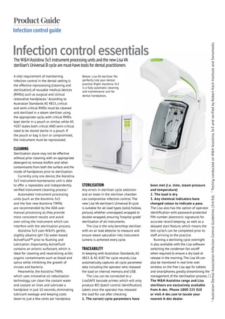 ADVERTORIAL
34 Bite Magazine
Infection control guide
Product Guide
A vital requirement of maintaining
infection control in the dental setting is
the effective reprocessing (cleaning and
sterilisation) of reusable medical devices
(RMDs) such as surgical and clinical
restorative handpieces.1
According to
Australian Standards AS 4815, critical
and semi-critical RMDs must be cleaned
and sterilised in a steam steriliser using
the appropriate cycle, with critical RMDs
kept sterile in a pouch or similar, while AS
4187 states both critical AND semi-critical
need to be stored sterile in a pouch. If
the pouch or bag is torn or compromised,
the instrument must be reprocessed.
CLEANING
Sterilisation alone may not be effective
without prior cleaning with an appropriate
detergent to remove biofilm and other
contaminants from both the surface and the
inside of handpieces prior to sterilisation.
Currently only one device, the Assistina
3x3 instrument maintenance unit is able
to offer a repeatable and independently
verified instrument-cleaning process.2
Automated instrument processing
units (such as the Assistina 3x3
and the fast new Assistina TWIN)
are recommended by the ADA over
manual processing as they provide
more consistent results and avoid
over-oiling the instrument which can
interfere with the sterilisation process.
Assistina 3x3 uses W&H’s gentle,
slightly alkaline (pH 7.6) water-based
ActiveFluid™ prior to flushing and
lubrication. Importantly, ActiveFluid
contains an anionic surfactant, which is
ideal for cleaning and neutralising acidic
organic contaminants such as blood and
saliva while inhibiting the growth of
viruses and bacteria.
Meanwhile, the Assistina TWIN,
which uses innovative oil nebulisation
technology, can clean the coolant water
and coolant air lines and lubricate a
handpiece in just 10 seconds, eliminating
lubricant wastage and keeping costs
down to just a few cents per handpiece.
STERILISATION
Any errors in steriliser cycle selection
and air leaks in the steriliser chamber
can compromise infection control. The
new Lisa VA steriliser’s Universal B cycle
is suitable for all load types (solid, hollow,
porous), whether unwrapped, wrapped or
double-wrapped, ensuring ‘hospital grade’
sterilisation of all instruments.
The Lisa is the only benchtop steriliser
with an air leak detector to measure and
ensure steam saturation into instrument
lumens is achieved every cycle.
TRACEABILITY
In keeping with Australian Standards,AS
4815 & AS 4187 for cycle records, Lisa
automatically captures all cycle parameter
data including the operator who released
the load on internal memory and USB.
The Lisa can be connected to a
LisaSAFE barcode printer, which will only
produce BCI (batch control identification)
labels once the operator has released
the load for use after checking:
1. The correct cycle parameters have
been met (i.e. time, steam pressure
and temperature)
2. The load is dry
3. Any chemical indicators have
changed colour to indicate a pass.
The Lisa also has the option of operator
identification with password-protected
PIN number (electronic signature) for
accurate record keeping; as well as a
delayed start feature, which means the
test cycle/s can be completed prior to
staff arriving to the practice.
Running a sterilising cycle overnight
is also available with the Lisa software
switching the condenser fan on/off
when required to ensure a dry load at
release in the morning.The Lisa VA can
also be monitored in real time over
wireless on the free Lisa app for tablets
and smartphones, greatly streamlining the
management of the sterilisation process.
The W&H Assistina range and Lisa
sterilisers are exclusively available
from A-dec. Phone 1800 225 010
or visit A-dec.com to locate your
nearest A-dec dealer.
TheW&HAssistina 3x3 instrument processing units and the newLisaVA
steriliser’s Universal B cycle are must-have tools for dental practitioners
Infection control essentials
1
AustralianDentalAssociationInfectionControlGuidelines(3rdEd).2
TestingconductedonW&HAssistina3x3andverifiedbyRobertKochInstituteandSwissmedic
Below: Lisa VA steriliser fits
perfectly into your dental
practice. Right: Assistina 3x3
is a fully automatic cleaning
and maintenance unit for
dental handpieces.
 