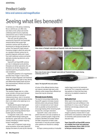 ADVERTORIAL
32 Bite Magazine
In dentistry as in life,seeing is believing.
But as a dentist you can often only
see what’s on the surface and not the
underlying tooth structure,especially
interproximal caries or below occlusal pits.
The same goes for your patients.
That was until the advent of the
revolutionary SoproLIFE and SoproCARE
intraoral devices that couple high
resolution cameras with the power of
fluorescence to literally see beneath the
surface.The SoproLIFE (Light Induced
Fluorsence Image) is about the same size
as a standard intraoral camera,but its
powerful diagnostic ability sets it apart
from both traditional cameras and earlier
attempts at producing electronic caries
detection aids.
SoproLIFE and SoproCARE cameras
are now in widespread use by dentists,
therapists and dental specialists who use
the devices to aid their diagnosis and
treatment planning and greatly enhance
case acceptance.
SoproLIFE’s powerful 115x magnification
provides sharp images in macro mode,
while the unique ‘diagnostic’and ‘treatment’
modes use fluorescent light to help identify
and differentiate healthy tooth structure
from demineralised,‘infected’and ‘caries-
affected’dentine.
SeewhatX-ray’sdon’t
The resultant images seen on a video
screen provide a strong visual indicator
of problem areas such occlusal or
interproximal decay—even in its earliest
stages,together with demineralised dentine
that is not visible to the naked eye or on
X-ray images.
Healthy dentine glows bright green
under fluorescence,while areas of
demineralised dentine range from dull
green to grey,indicating potential future
trouble spots for monitoring.
In ‘diagnostic’mode,caries—which may
be hidden behind benign looking pits
and fissures—glows dark red on the video
monitor,indicating a problem requiring
further investigation.
When used in ‘treatment’mode during
actual excavation of the tooth,SoproLIFE
displays the extent of caries by the intensity
Intra-oral cameras and magnification
Seeing what lies beneath!
Product Guide
of colour of the affected dentine.Angry
red material indicates high-level caries
infection,while orange shows affected scar
tissue that may be conserved.
MinimallyInvasiveDentistry
The level of clinical detail obtained by
SoproLIFE supports minimally invasive
dentistry where only seriously infected
caries is removed and as much natural
tooth as possible can be preserved to
encourage healing of the remaining tooth
structure for a stronger restoration.
SoproLIFE is also a clear winner in
patient education and case acceptance as
it paints a powerful graphic image of the
problems identified and enables ‘before’
and ‘after’comparisons of teeth under
examination.It may also provide insights
when patients are reluctant to undergo
X-rays.
All Sopro cameras provide an invaluable
medico-legal record of all treatments
performed.This is especially useful with
new patients or those that have been
referred on to establish a baseline of
oral health.
Buildpatienttrust
When used in this way,Sopro cameras
build patient trust and confidence in the
practitioner.It is truly a case of “seeing is
believing”and strongly underpins case
acceptance.
Experience has shown displaying these
images to patients,involves them in case
presentation and acceptance,making Sopro
an extremely useful ‘practice builder’and
education tool.
Sopro,SoproLIFE and SoproCARE cameras
are available from A-dec and authorised
Acteon distributors.Phone 1800 225 010
to find your nearest A-dec dealer.
Macro view of same molar in ‘Daylight’ mode (left) and ‘Treatment’ mode (right) showing
underlying caries in red.
Molar shown in ‘Daylight’ mode (left) and ‘Diagnostic’ mode under fluorescence (right).
Above: The SoproLIFE intra-oral camera
 