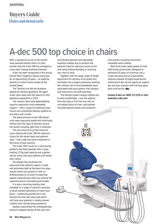 ADVERTORIAL
34 Bite Magazine
With a reputation as one of the world’s
most awarded dental chairs, it’s little
wonder that the A-dec 500 has emerged as
a top seller among Australian dentists.
A-dec has been recognised in the annual
Dental Town magazine awards every year
for an astonishing 20 years – as voted by
dentists in A-dec’s home market of the
United States.
The ‘Townies’are like the Academy
Awards for dental equipment.Yet again
A-dec came away with the award for best
operatory equipment in 2022.
The reasons: Rock solid dependability,
superior ergonomics and unbeatable
support – with a range of traditional, wall-
mount and continental delivery systems to
suit every user’s needs.
The latest premium A-dec 500 dental
units were rigorously tested and continually
refined with the input of dentists around
the world, including right here in Australia.
The end result ticks all the boxes for
users, making the A-dec 500 the optimum
choice for the dental team and patients
alike – and a safe and solid investment in
the future of your practice.
The A-dec 500 is built on a solid, sturdy
platform that feels ‘planted’with a class-
leading 227kg load capacity and a gentle
recline action that your patients will hardly
even notice.
Yet, despite the sturdiness, the
advanced A-dec delivery system is sleek
and extremely light to the touch but stays
exactly where you position it with no
drifting thanks to its built-in brake that
applies automatically when you release the
capacitive (touch-activated) grab handle.
It is also a stunning looking chair,
available in a range of colourful seamless
or plush quilted upholstery to match your
decor – combining graceful form and
function for that real ‘wow’look which
will have your patients in totally relaxed
comfort, even during long procedures.
Equally importantly, the orthopaedically
pressure-mapped design of the ultra-thin
Chairs and dental units
A-dec 500 top choice in chairs
Buyers Guide
and flexible backrest and adjustable
headrest, enables you to position the
patients’head for optimum access to the
oral cavity without bending or straining
your neck or back.
Together with the large range of height
adjustment for dentists of all builds, this
translates into a longer productive working
life, without risk of musculoskeletal injury
associated with poor patient chair designs
and overly thick and stiff backrests.
The delivery system design enables you
to work comfortably– over the patient,
from the side, or from the rear with an
unrivalled choice of chair- and cabinet-
mounted delivery heads and assistant’s
instruments, including convenient
moveable work surfaces.
Best of all A-dec spells peace of mind
with sturdy construction designed to
withstand 20 years of continual use, a
5-year warranty and an unparalleled
national network of highly experienced
authorised A-dec service agents to support
you and your practice with training, spare
parts and service.
Contact A-dec on 1800 225 010 or visit:
australia.a-dec.com
 