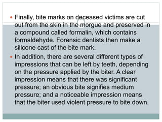 Finally, bite marks on deceased victims are cut
out from the skin in the morgue and preserved in
a compound called formalin, which contains
formaldehyde. Forensic dentists then make a
silicone cast of the bite mark.
 In addition, there are several different types of
impressions that can be left by teeth, depending
on the pressure applied by the biter. A clear
impression means that there was significant
pressure; an obvious bite signifies medium
pressure; and a noticeable impression means
that the biter used violent pressure to bite down.
 