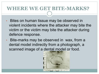 WHERE WE GET BITE-MARKS?
• Bites on human tissue may be observed in
violent incidents where the attacker may bite the
victim or the victim may bite the attacker during
defence response.
• Bite-marks may be observed in wax, from a
dental model indirectly from a photograph, a
scanned image of a dental model or food.
 