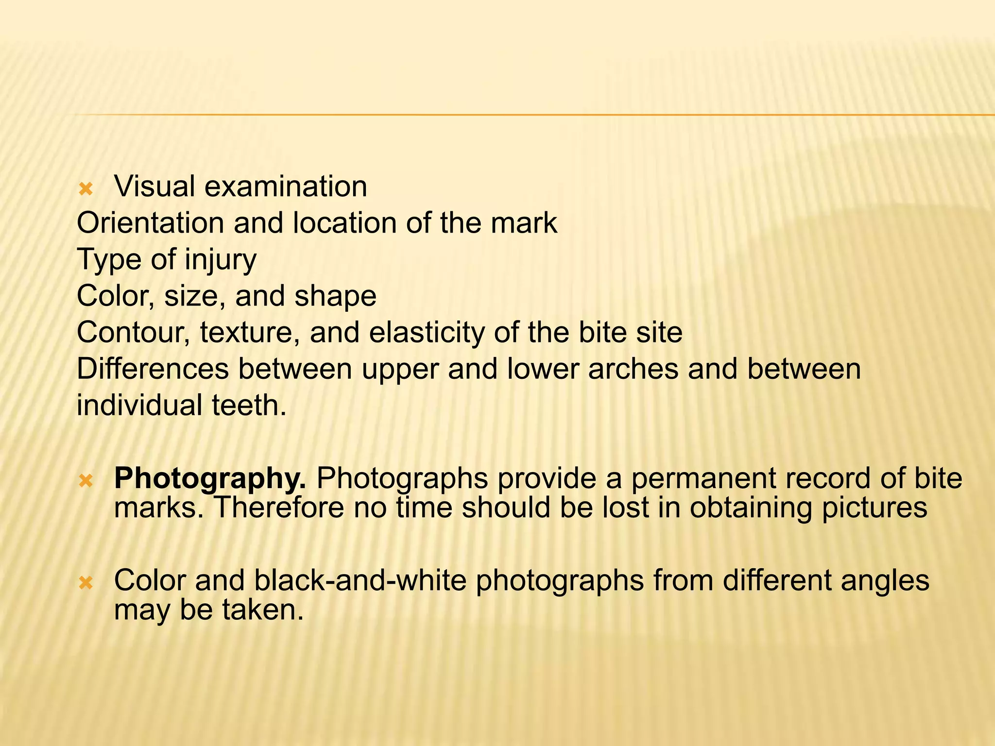  Visual examination
Orientation and location of the mark
Type of injury
Color, size, and shape
Contour, texture, and elasticity of the bite site
Differences between upper and lower arches and between
individual teeth.
 Photography. Photographs provide a permanent record of bite
marks. Therefore no time should be lost in obtaining pictures
 Color and black-and-white photographs from different angles
may be taken.
 
