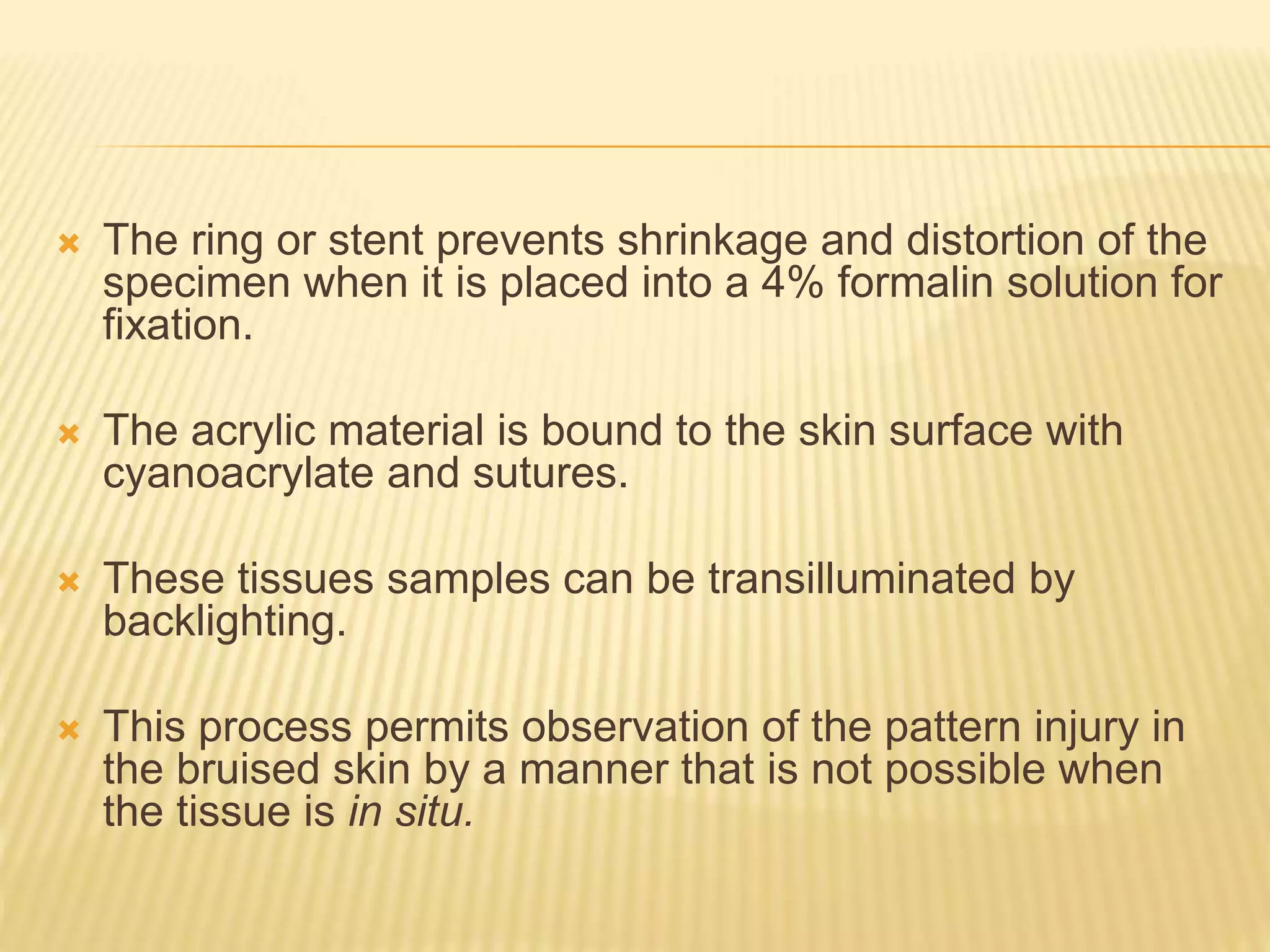  The ring or stent prevents shrinkage and distortion of the
specimen when it is placed into a 4% formalin solution for
fixation.
 The acrylic material is bound to the skin surface with
cyanoacrylate and sutures.
 These tissues samples can be transilluminated by
backlighting.
 This process permits observation of the pattern injury in
the bruised skin by a manner that is not possible when
the tissue is in situ.
 