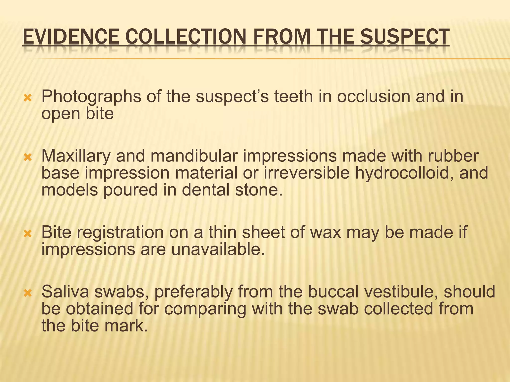 EVIDENCE COLLECTION FROM THE SUSPECT
 Photographs of the suspect’s teeth in occlusion and in
open bite
 Maxillary and mandibular impressions made with rubber
base impression material or irreversible hydrocolloid, and
models poured in dental stone.
 Bite registration on a thin sheet of wax may be made if
impressions are unavailable.
 Saliva swabs, preferably from the buccal vestibule, should
be obtained for comparing with the swab collected from
the bite mark.
 