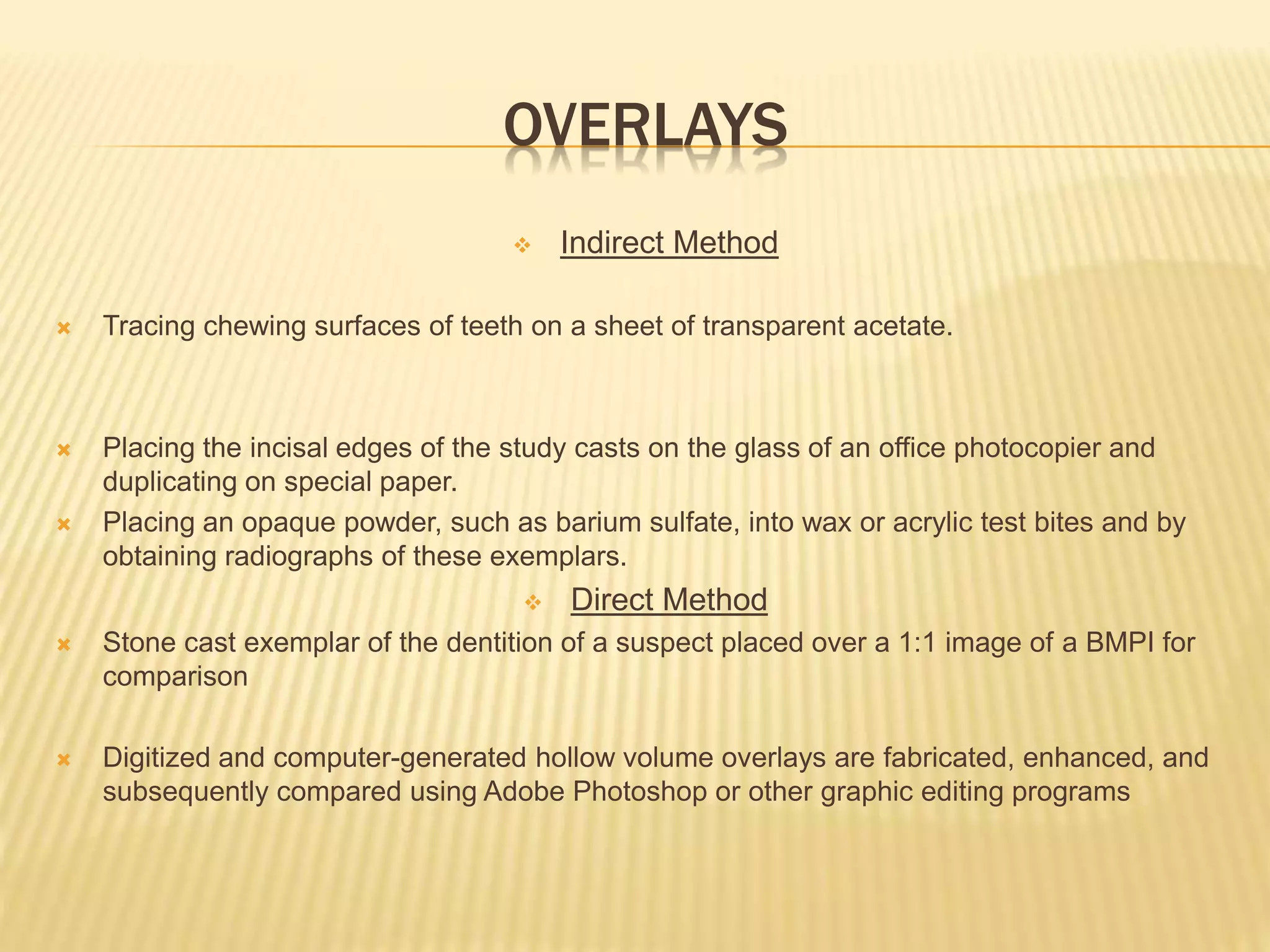 OVERLAYS
 Indirect Method
 Tracing chewing surfaces of teeth on a sheet of transparent acetate.
 Placing the incisal edges of the study casts on the glass of an office photocopier and
duplicating on special paper.
 Placing an opaque powder, such as barium sulfate, into wax or acrylic test bites and by
obtaining radiographs of these exemplars.
 Direct Method
 Stone cast exemplar of the dentition of a suspect placed over a 1:1 image of a BMPI for
comparison
 Digitized and computer-generated hollow volume overlays are fabricated, enhanced, and
subsequently compared using Adobe Photoshop or other graphic editing programs
 