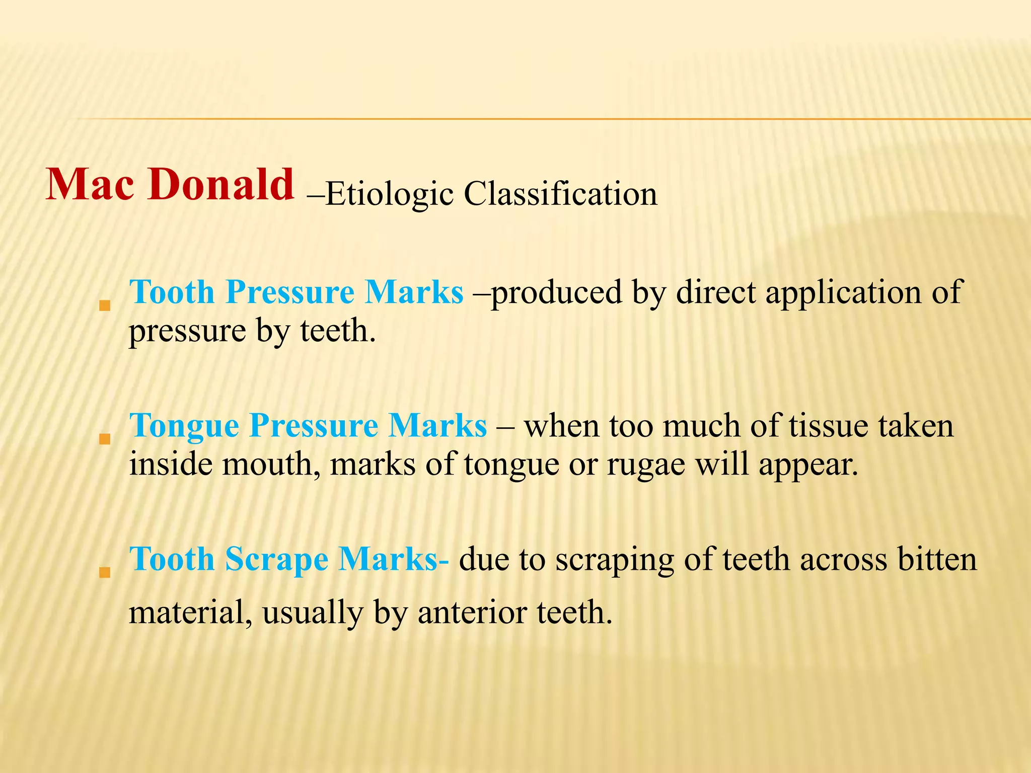 Mac Donald –Etiologic Classification
 Tooth Pressure Marks –produced by direct application of
pressure by teeth.
 Tongue Pressure Marks – when too much of tissue taken
inside mouth, marks of tongue or rugae will appear.
 Tooth Scrape Marks- due to scraping of teeth across bitten
material, usually by anterior teeth.
 