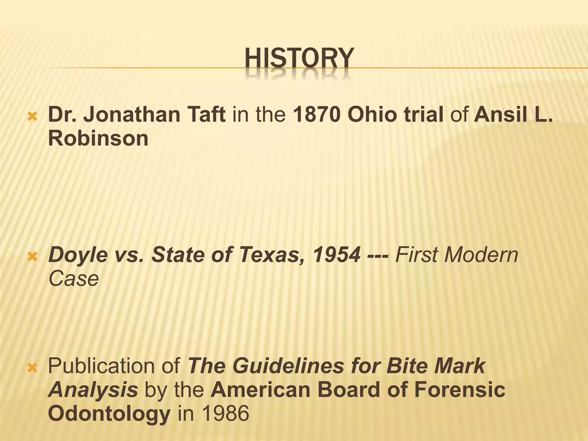 HISTORY
 Dr. Jonathan Taft in the 1870 Ohio trial of Ansil L.
Robinson
 Doyle vs. State of Texas, 1954 --- First Modern
Case
 Publication of The Guidelines for Bite Mark
Analysis by the American Board of Forensic
Odontology in 1986
 
