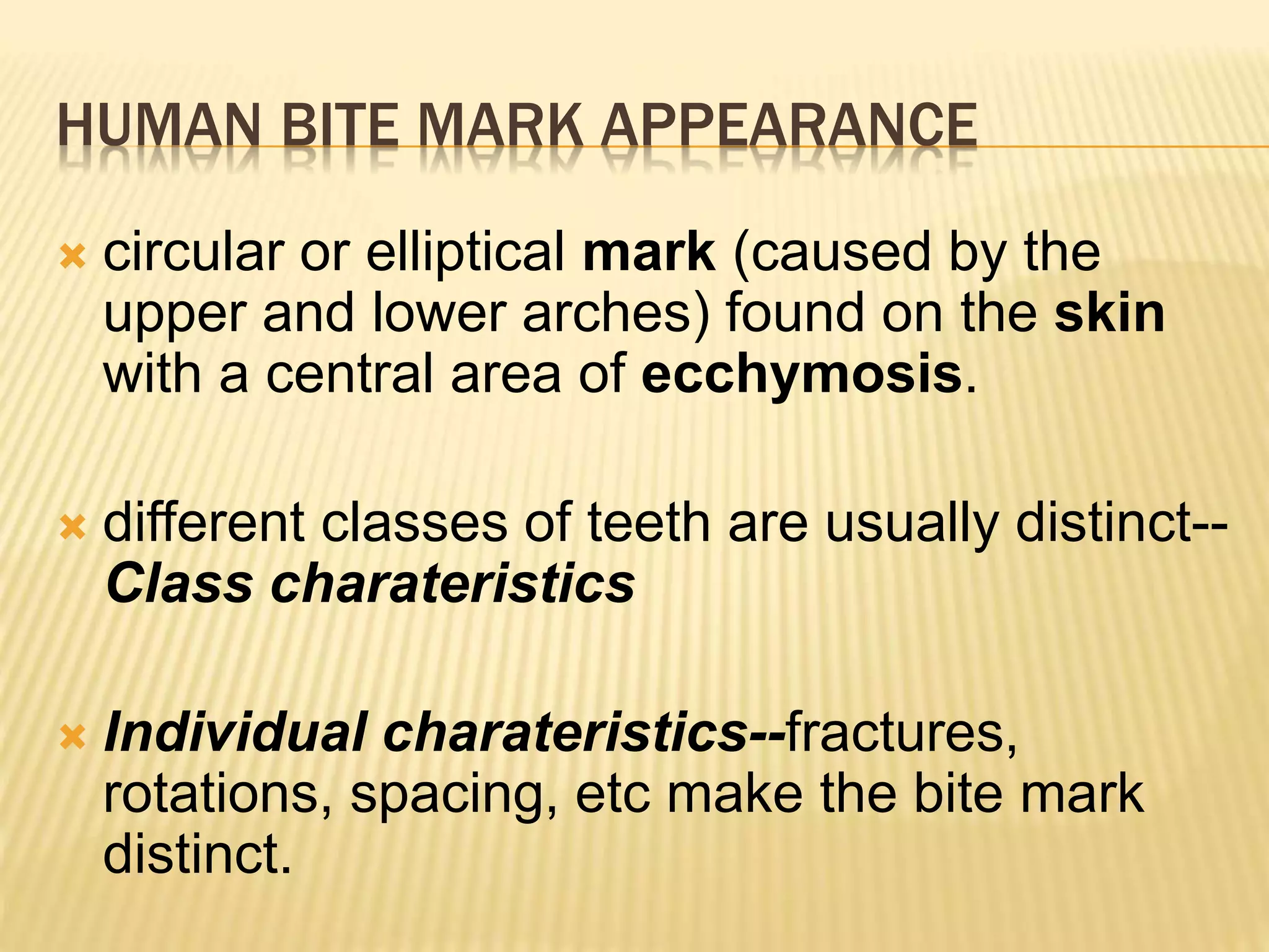 HUMAN BITE MARK APPEARANCE
 circular or elliptical mark (caused by the
upper and lower arches) found on the skin
with a central area of ecchymosis.
 different classes of teeth are usually distinct--
Class charateristics
 Individual charateristics--fractures,
rotations, spacing, etc make the bite mark
distinct.
 