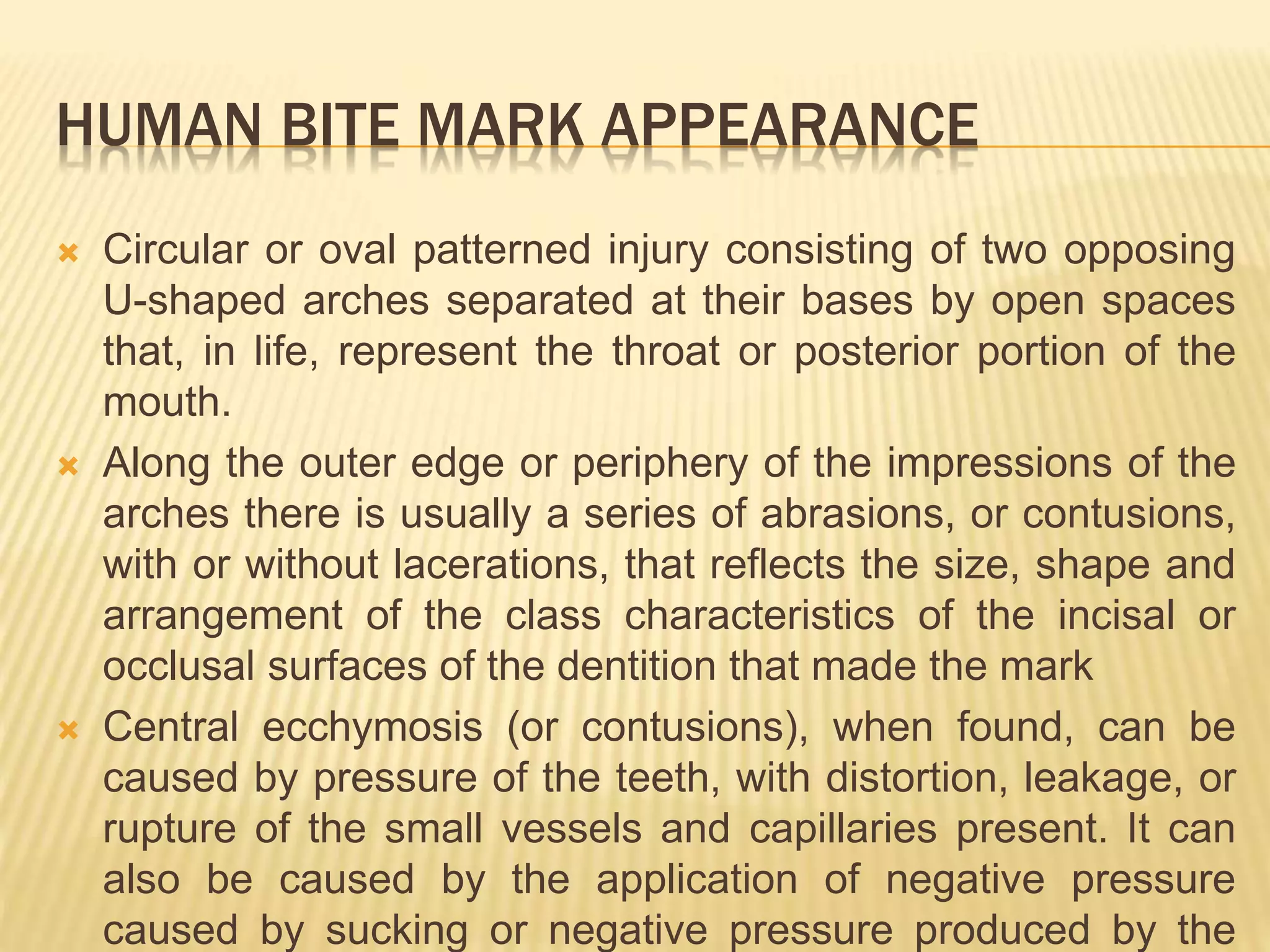 HUMAN BITE MARK APPEARANCE
 Circular or oval patterned injury consisting of two opposing
U-shaped arches separated at their bases by open spaces
that, in life, represent the throat or posterior portion of the
mouth.
 Along the outer edge or periphery of the impressions of the
arches there is usually a series of abrasions, or contusions,
with or without lacerations, that reflects the size, shape and
arrangement of the class characteristics of the incisal or
occlusal surfaces of the dentition that made the mark
 Central ecchymosis (or contusions), when found, can be
caused by pressure of the teeth, with distortion, leakage, or
rupture of the small vessels and capillaries present. It can
also be caused by the application of negative pressure
caused by sucking or negative pressure produced by the
 