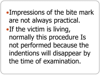 Impressions of the bite mark
are not always practical.
If the victim is living,
normally this procedure Is
not performed because the
indentions will disappear by
the time of examination.
 