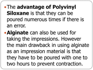 The advantage of Polyvinyl
Siloxane is that they can be
poured numerous times if there is
an error.
Alginate can also be used for
taking the impressions. However
the main drawback in using alginate
as an impression material is that
they have to be poured with one to
two hours to prevent contraction.
 