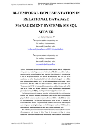 BI-TEMPORAL IMPLEMENTATION IN
RELATIONAL DATABASE
MANAGEMENT SYSTEMS: MS SQL
SERVER
Lyn Kurian1*
, Jyotsna A2
1 Rajagiri School of Engineering and
Technology (Autonomous),
Kakkanad, Ernakulam, India
Lynkurian08@gmail.com, m190311@rajagiri.edu.in
2 Rajagiri School of Engineering and
Technology (Autonomous),
Kakkanad, Ernakulam, India
jyotsnaa@rajagiritech.edu.in
Abstract. Traditional database management systems (DBMS) are the computation
storage and reservoir of large amounts of information. The data accumulated by these
database systems is the information valid at present time, valid now. It is the data that
is true at the present moment. Past data is the information that was kept in the
database at an earlier time, data that is hold to be existed in the past, were valid at
some point before now. Future data is the information supposed to be valid at a future
time instance, data that will be true in the near future, valid at some point after now.
The commercial DBMS of today used by organizations and individuals, such as MS
SQL Server, Oracle, DB2, Sybase, Postgres etc., do not provide models to support and
process (retrieving, modifying, inserting and removing) past and future data.
The implementation of bi-temporal modelling in Microsoft SQL Server is important
to know how relational database management system handles data the bi-temporal
property. In bi-temporal database, data saved is never deleted and additional values
are always appended. Therefore, the paper explores one of the way we can build bi-
temporal handling of data. The paper aims to build the core concepts of bi-temporal
data storage and querying techniques used in bi-temporal relational DBMS i.e., from
data structures to normalized storage, and to extraction or slicing of data.
The unlimited growth of data results relational data to become complicated in terms
of management and storage of data. Thus, the developers working in various
commercial and industrial applications should know how bi-temporal concepts apply
https://doi.org/10.5281/zenodo.4696175
International Journal of Computer Science and Information Security (IJCSIS),
Vol. 19, No. 3, March 2021
https://doi.org/10.5281/zenodo.4696175 81 https://sites.google.com/site/ijcsis/
ISSN 1947-5500
 