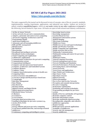 IJCSIS Call For Papers 2021-2022
https://sites.google.com/site/ijcsis/
The topics suggested by the journal can be discussed in term of concepts, state of the art, research, standards,
implementations, running experiments, applications, and industrial case studies. Authors are invited to
submit complete unpublished papers, which are not under review in any other conference or journal in
the following, but not limited to, topic areas. All tracks are open to both research and industry contributions.
Ad Hoc & Sensor Network
Ad hoc networks for pervasive communications
Adaptive, autonomic and context-aware computing
Advanced Computing Architectures and New
Programming Models
Agent-based middleware
Autonomic and self-managing middleware
B2B and B2C management
BioInformatics
Bio-Medicine
Biotechnology
Broadband and intelligent networks
Broadband wireless technologies
Cloud Computing and Applications
Collaborative applications
Communication architectures for pervasive computing
Communication systems
Computational intelligence
Computer and microprocessor-based control
Computer Architecture and Embedded Systems
Computer Business
Computer Vision
Computer-based information systems in health care
Computing Ethics
Context-awareness and middleware
Cross-layer design and Physical layer based issue
Cryptography
Data Base Management
Data Mining
Data Retrieval
Decision making
Digital Economy and Digital Divide
Digital signal processing theory
Distributed Sensor Networks
E-Business
E-Commerce
E-Government
Emerging signal processing areas
Enabling technologies for pervasive systems (e.g.,
wireless BAN, PAN)
Encryption
Energy-efficient and green pervasive computing
Event-based, publish/subscribe, and message-oriented
middleware
Evolutionary computing and intelligent systems
Knowledge based systems
Knowledge management
Location Based Services
Management information systems
Medical imaging
Micro/nano technology
Middleware Issues
Middleware services and agent technologies
Mobile and Wireless Networks
Mobile Computing and Applications
Mobile networks and services
Multimedia Communications
Multimodal sensing and context for pervasive
applications
Multisensor fusion
Natural Language Processing
Network management and services
Network Modeling and Simulation
Network Performance; Protocols; Sensors
Networking theory and technologies
Neural Networks
Neuro-Fuzzy and applications
Open Models and Architectures
Open Source Tools
Operations research
Optical Networks
Pattern Recognition
Peer to Peer and Overlay Networks
Perception and semantic interpretation
Pervasive Computing
Performance optimization
Positioning and tracking technologies
Programming paradigms for pervasive
systems
Quality of Service and Quality of Experience
Real-time computer control
Real-time information systems
Real-time multimedia signal processing
Reconfigurable, adaptable, and reflective
middleware approaches
Remote Sensing
RFID and sensor network applications
Scalability of middleware
Security and risk management
Security middleware
International Journal of Computer Science and Information Security (IJCSIS),
Call for Papers (January to December) 2021-2022
https://sites.google.com/site/ijcsis/
ISSN 1947-5500
 