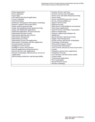 Expert approaches
Fuzzy algorithms
Fuzzy logics
GPS and location-based applications
Green Computing
Grid Networking
Healthcare Management Information Technology
Human Computer Interaction (HCI)
Image analysis and processing
Image and multidimensional signal processing
Image and Multimedia applications
Industrial applications of neural networks
Information and data security
Information indexing and retrieval
Information Management
Information processing
Information systems and applications
Information Technology and their application
Instrumentation electronics
Intelligent Control System
Intelligent sensors and actuators
Internet applications and performances
Internet Services and Applications
Internet Technologies, Infrastructure, Services &
Applications
Interworking architecture and interoperability
Security, Privacy and Trust
Security Systems and Technolgies
Sensor array and multi-channel processing
Sensor fusion
Sensors and RFID in pervasive systems
Service oriented middleware
Signal Control System
Signal processing
Smart devices and intelligent environments
Smart home applications
Social Networks and Online Communities
Software Engineering
Software engineering techniques for
middleware
Speech interface; Speech processing
Supply Chain Management
System security and security technologies
Technology in Education
Theoretical Computer Science
Transportation information
Trust, security and privacy issues in pervasive
systems
Ubiquitous and pervasive applications
Ubiquitous Networks
User interfaces and interaction models
Virtual reality
Vision-based applications
Web Technologies
Wired/Wireless Sensor
Wireless technology
 
International Journal of Computer Science and Information Security (IJCSIS),
Call for Papers (January to December) 2021-2022
https://sites.google.com/site/ijcsis/
ISSN 1947-5500
 