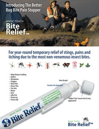 Introducing The Better
Bug Bite Pain Stopper

MAGIC TOUCH

Bite
Relief™

 For year-round temporary relief of stings, pains and
 itching due to the most non-venomous insect bites.


  • Helps Reduce Swelling
  • Spiders
  • Mosquitoes
  • Chiggers                               New Design!
  • Black Flies
  • House Flies             Contains No Ammonia!
  • Fire Ants
  • Wasps
  • Bees
  • Jelly Fish
  • Poison Ivy                                           “Dabber-Top” ensures fast & easy
  • Poison Oak                                           application!




                                                         MAGIC TOUCH

                                                         Bite Relief™
 
