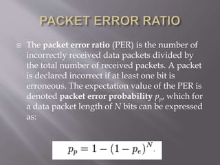  The packet error ratio (PER) is the number of
incorrectly received data packets divided by
the total number of received packets. A packet
is declared incorrect if at least one bit is
erroneous. The expectation value of the PER is
denoted packet error probability pp, which for
a data packet length of N bits can be expressed
as:
 