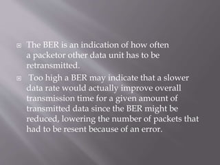  The BER is an indication of how often
a packetor other data unit has to be
retransmitted.
 Too high a BER may indicate that a slower
data rate would actually improve overall
transmission time for a given amount of
transmitted data since the BER might be
reduced, lowering the number of packets that
had to be resent because of an error.
 