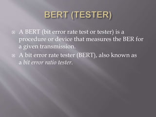  A BERT (bit error rate test or tester) is a
procedure or device that measures the BER for
a given transmission.
 A bit error rate tester (BERT), also known as
a bit error ratio tester.
 