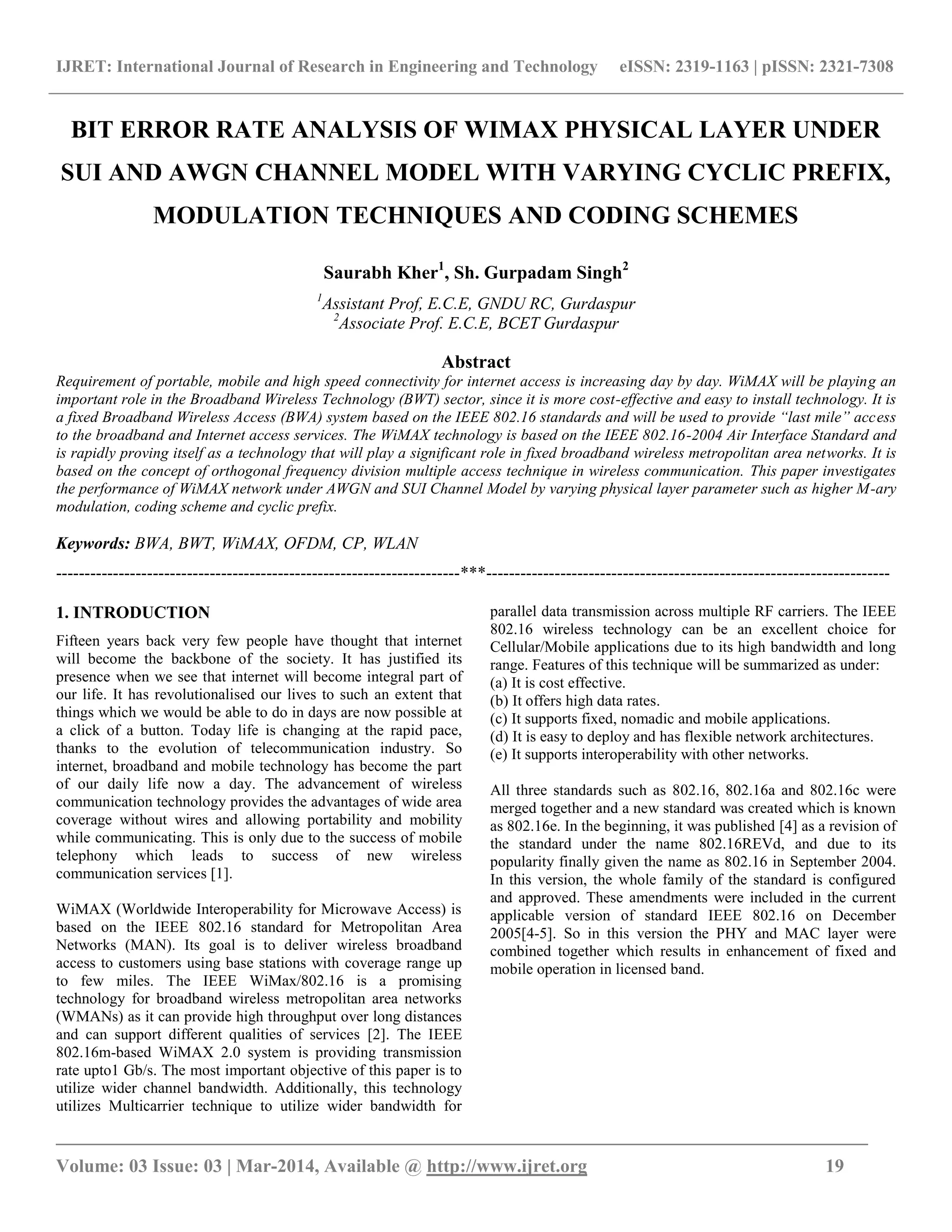 IJRET: International Journal of Research in Engineering and Technology eISSN: 2319-1163 | pISSN: 2321-7308
_______________________________________________________________________________________
Volume: 03 Issue: 03 | Mar-2014, Available @ http://www.ijret.org 19
BIT ERROR RATE ANALYSIS OF WIMAX PHYSICAL LAYER UNDER
SUI AND AWGN CHANNEL MODEL WITH VARYING CYCLIC PREFIX,
MODULATION TECHNIQUES AND CODING SCHEMES
Saurabh Kher1
, Sh. Gurpadam Singh2
1
Assistant Prof, E.C.E, GNDU RC, Gurdaspur
2
Associate Prof. E.C.E, BCET Gurdaspur
Abstract
Requirement of portable, mobile and high speed connectivity for internet access is increasing day by day. WiMAX will be playing an
important role in the Broadband Wireless Technology (BWT) sector, since it is more cost-effective and easy to install technology. It is
a fixed Broadband Wireless Access (BWA) system based on the IEEE 802.16 standards and will be used to provide “last mile” access
to the broadband and Internet access services. The WiMAX technology is based on the IEEE 802.16-2004 Air Interface Standard and
is rapidly proving itself as a technology that will play a significant role in fixed broadband wireless metropolitan area networks. It is
based on the concept of orthogonal frequency division multiple access technique in wireless communication. This paper investigates
the performance of WiMAX network under AWGN and SUI Channel Model by varying physical layer parameter such as higher M-ary
modulation, coding scheme and cyclic prefix.
Keywords: BWA, BWT, WiMAX, OFDM, CP, WLAN
-----------------------------------------------------------------------***-----------------------------------------------------------------------
1. INTRODUCTION
Fifteen years back very few people have thought that internet
will become the backbone of the society. It has justified its
presence when we see that internet will become integral part of
our life. It has revolutionalised our lives to such an extent that
things which we would be able to do in days are now possible at
a click of a button. Today life is changing at the rapid pace,
thanks to the evolution of telecommunication industry. So
internet, broadband and mobile technology has become the part
of our daily life now a day. The advancement of wireless
communication technology provides the advantages of wide area
coverage without wires and allowing portability and mobility
while communicating. This is only due to the success of mobile
telephony which leads to success of new wireless
communication services [1].
WiMAX (Worldwide Interoperability for Microwave Access) is
based on the IEEE 802.16 standard for Metropolitan Area
Networks (MAN). Its goal is to deliver wireless broadband
access to customers using base stations with coverage range up
to few miles. The IEEE WiMax/802.16 is a promising
technology for broadband wireless metropolitan area networks
(WMANs) as it can provide high throughput over long distances
and can support different qualities of services [2]. The IEEE
802.16m-based WiMAX 2.0 system is providing transmission
rate upto1 Gb/s. The most important objective of this paper is to
utilize wider channel bandwidth. Additionally, this technology
utilizes Multicarrier technique to utilize wider bandwidth for
parallel data transmission across multiple RF carriers. The IEEE
802.16 wireless technology can be an excellent choice for
Cellular/Mobile applications due to its high bandwidth and long
range. Features of this technique will be summarized as under:
(a) It is cost effective.
(b) It offers high data rates.
(c) It supports fixed, nomadic and mobile applications.
(d) It is easy to deploy and has flexible network architectures.
(e) It supports interoperability with other networks.
All three standards such as 802.16, 802.16a and 802.16c were
merged together and a new standard was created which is known
as 802.16e. In the beginning, it was published [4] as a revision of
the standard under the name 802.16REVd, and due to its
popularity finally given the name as 802.16 in September 2004.
In this version, the whole family of the standard is configured
and approved. These amendments were included in the current
applicable version of standard IEEE 802.16 on December
2005[4-5]. So in this version the PHY and MAC layer were
combined together which results in enhancement of fixed and
mobile operation in licensed band.
 